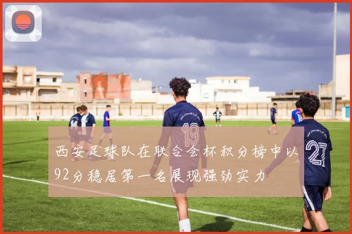 西安足球队在联合会杯积分榜中以92分稳居第一名展现强劲实力