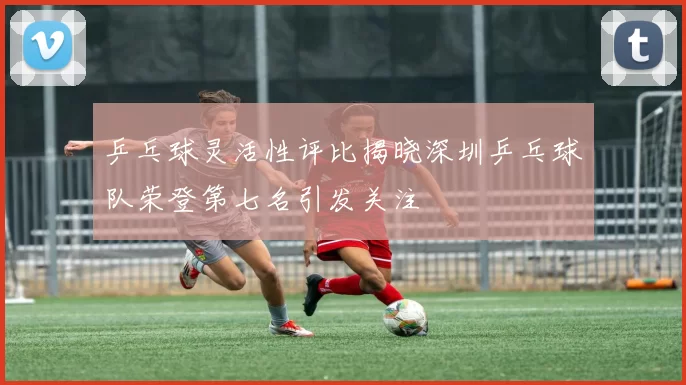 乒乓球灵活性评比揭晓深圳乒乓球队荣登第七名引发关注