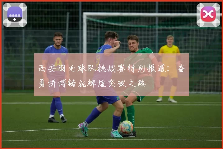 西安羽毛球队挑战赛特别报道：奋勇拼搏铸就辉煌突破之路
