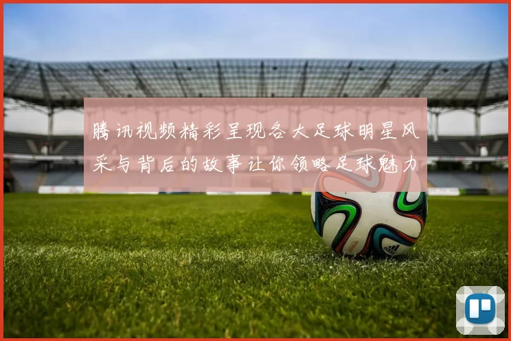 腾讯视频精彩呈现各大足球明星风采与背后的故事让你领略足球魅力与激情