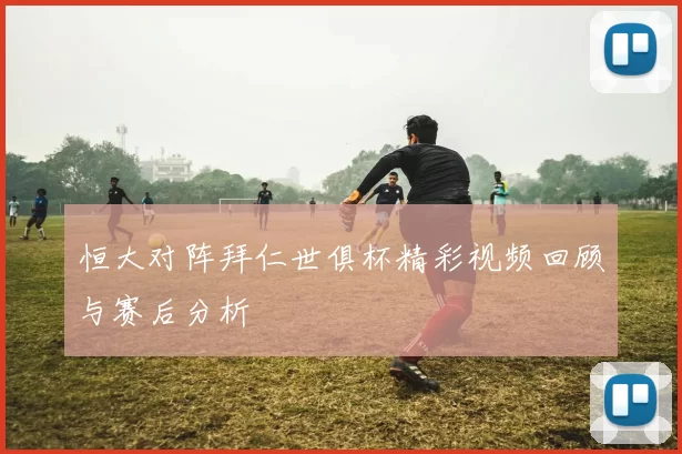 恒大对阵拜仁世俱杯精彩视频回顾与赛后分析