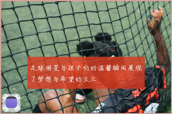 足球明星与孩子们的温馨瞬间展现了梦想与希望的交汇