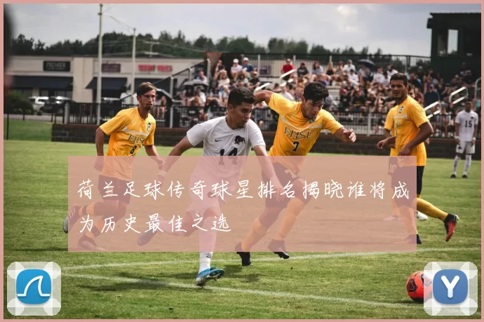 荷兰足球传奇球星排名揭晓谁将成为历史最佳之选
