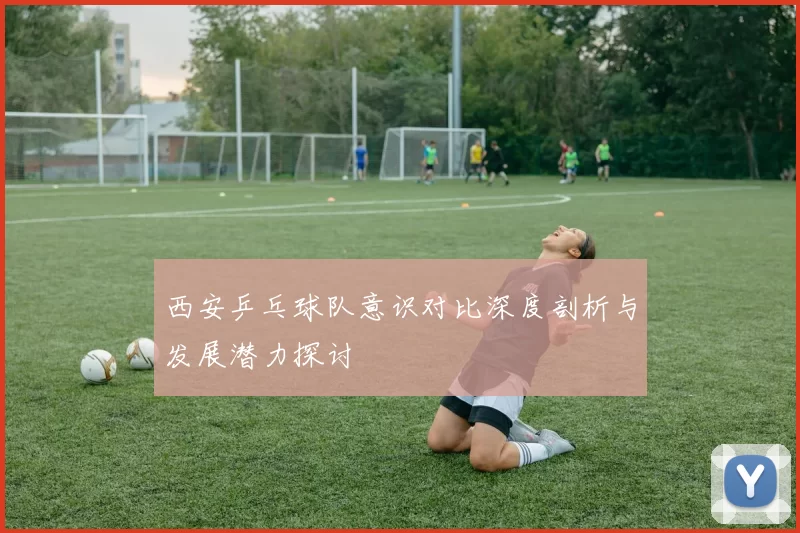 西安乒乓球队意识对比深度剖析与发展潜力探讨