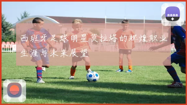 西班牙足球明星莫拉塔的辉煌职业生涯与未来展望