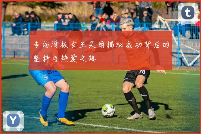 专访滑板女王吴丽揭秘成功背后的坚持与热爱之路