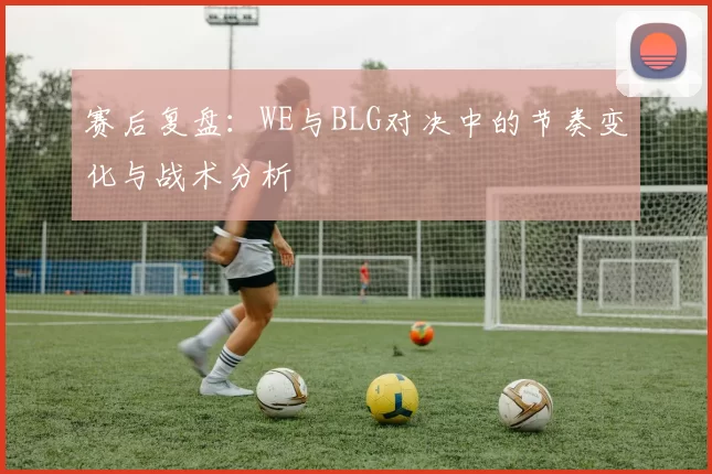 赛后复盘：WE与BLG对决中的节奏变化与战术分析