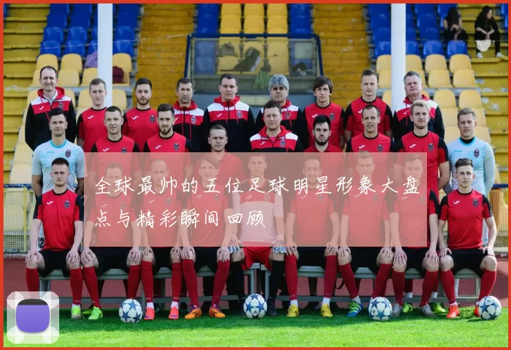 全球最帅的五位足球明星形象大盘点与精彩瞬间回顾