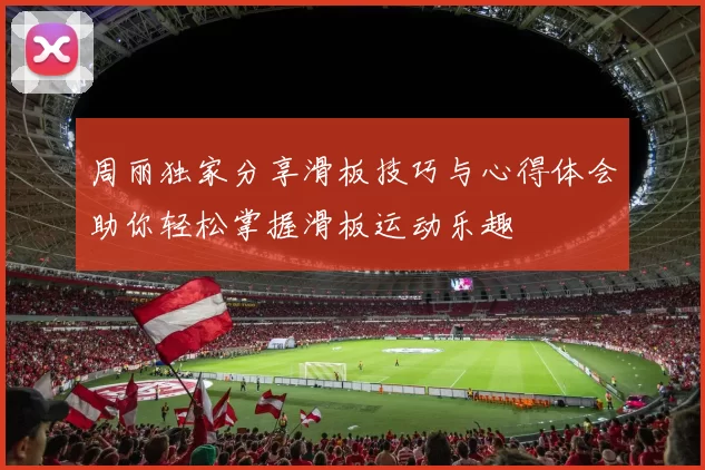 周丽独家分享滑板技巧与心得体会助你轻松掌握滑板运动乐趣