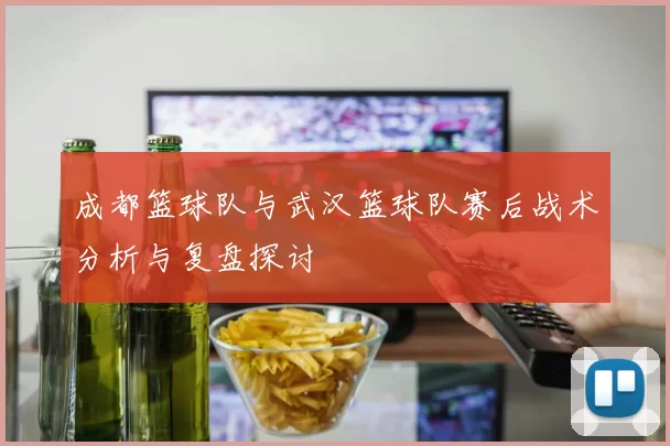 成都篮球队与武汉篮球队赛后战术分析与复盘探讨