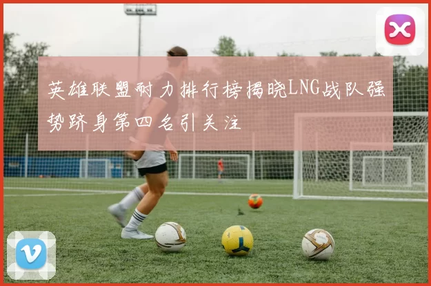 英雄联盟耐力排行榜揭晓LNG战队强势跻身第四名引关注