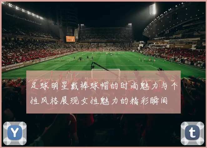 足球明星戴棒球帽的时尚魅力与个性风格展现女性魅力的精彩瞬间