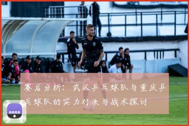 赛后分析：武汉乒乓球队与重庆乒乓球队的实力对决与战术探讨