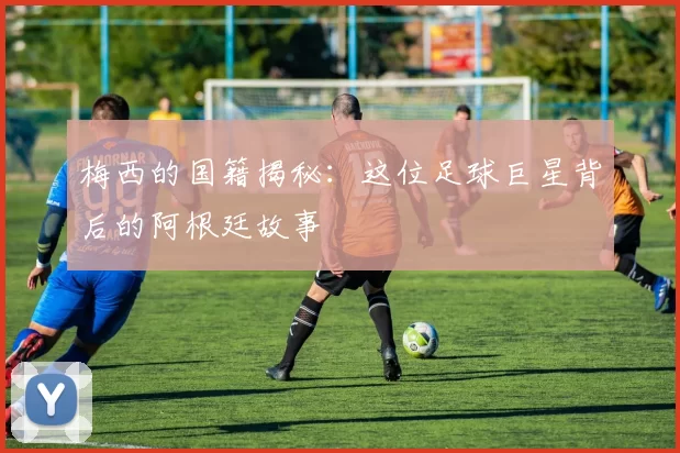 梅西的国籍揭秘：这位足球巨星背后的阿根廷故事