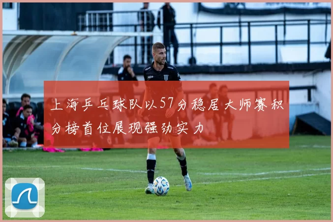 上海乒乓球队以57分稳居大师赛积分榜首位展现强劲实力