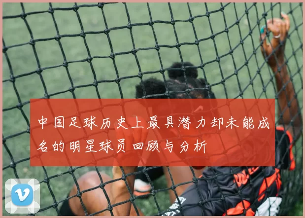 中国足球历史上最具潜力却未能成名的明星球员回顾与分析