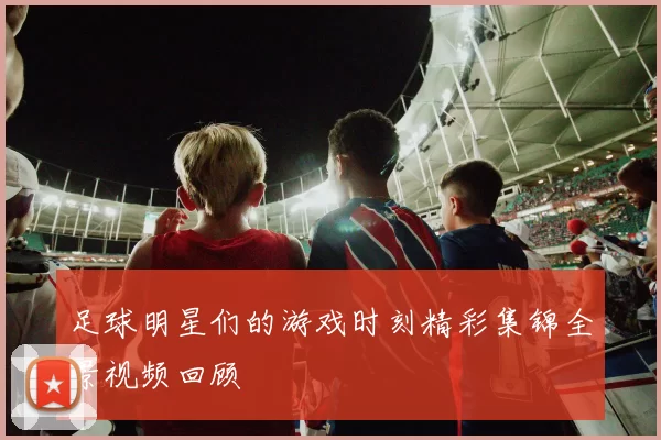 足球明星们的游戏时刻精彩集锦全景视频回顾
