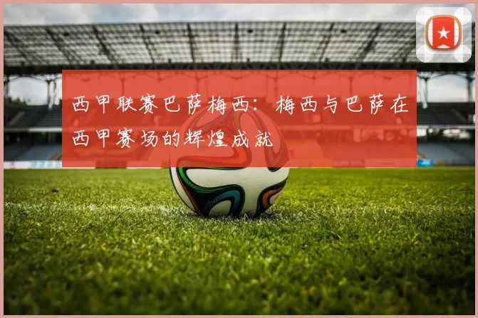 西甲联赛巴萨梅西：梅西与巴萨在西甲赛场的辉煌成就