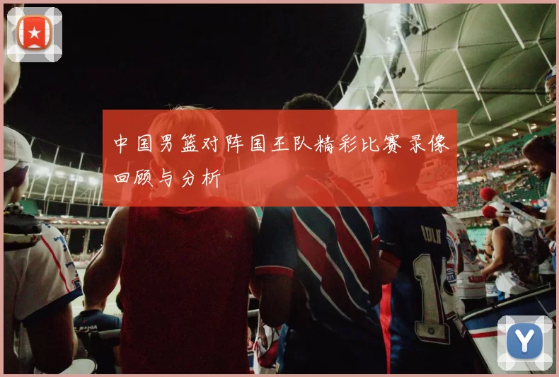 中国男篮对阵国王队精彩比赛录像回顾与分析