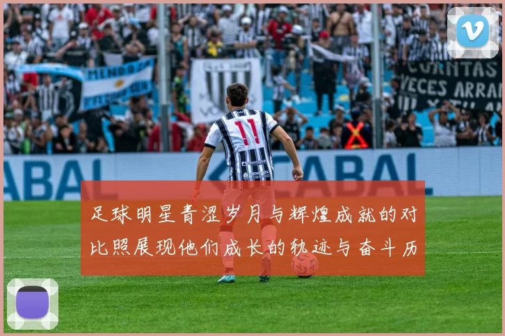 足球明星青涩岁月与辉煌成就的对比照展现他们成长的轨迹与奋斗历程