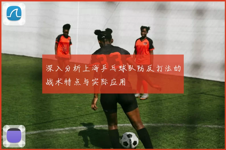 深入分析上海乒乓球队防反打法的战术特点与实际应用