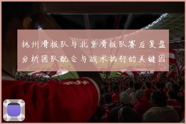 杭州滑板队与北京滑板队赛后复盘分析团队配合与战术执行的关键因素
