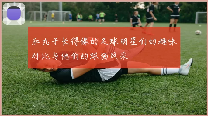 和丸子长得像的足球明星们的趣味对比与他们的球场风采